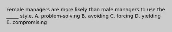 Female managers are more likely than male managers to use the _____ style. A. problem-solving B. avoiding C. forcing D. yielding E. compromising