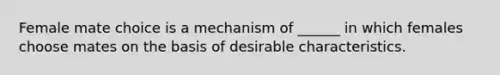 Female mate choice is a mechanism of ______ in which females choose mates on the basis of desirable characteristics.