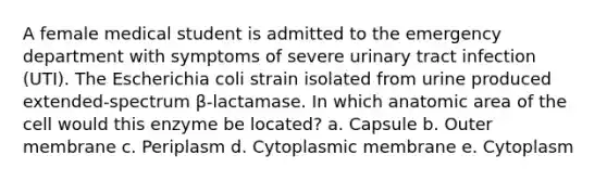 A female medical student is admitted to the emergency department with symptoms of severe urinary tract infection (UTI). The Escherichia coli strain isolated from urine produced extended-spectrum β-lactamase. In which anatomic area of the cell would this enzyme be located? a. Capsule b. Outer membrane c. Periplasm d. Cytoplasmic membrane e. Cytoplasm