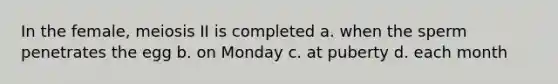 In the female, meiosis II is completed a. when the sperm penetrates the egg b. on Monday c. at puberty d. each month