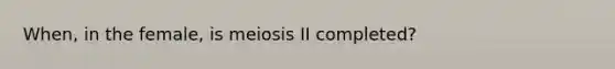 When, in the female, is meiosis II completed?