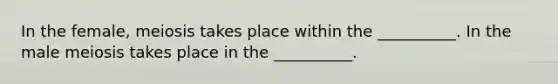 In the female, meiosis takes place within the __________. In the male meiosis takes place in the __________.