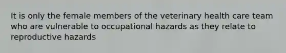 It is only the female members of the veterinary health care team who are vulnerable to occupational hazards as they relate to reproductive hazards