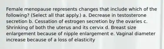 Female menopause represents changes that include which of the following? (Select all that apply.) a. Decrease in testosterone secretion b. Cessation of estrogen secretion by the ovaries c. Shrinking of both the uterus and its cervix d. Breast size enlargement because of nipple enlargement e. Vaginal diameter increase because of a loss of elasticity