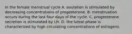 In the female menstrual cycle A. ovulation is stimulated by decreasing concentrations of progesterone. B. menstruation occurs during the last four days of the cycle. C. progesterone secretion is stimulated by LH. D. the luteal phase is characterized by high circulating concentrations of estrogens.