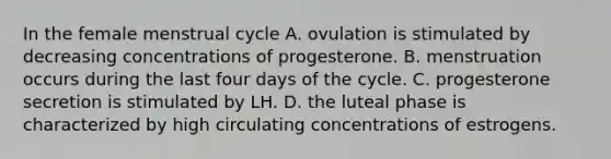 In the female menstrual cycle A. ovulation is stimulated by decreasing concentrations of progesterone. B. menstruation occurs during the last four days of the cycle. C. progesterone secretion is stimulated by LH. D. the luteal phase is characterized by high circulating concentrations of estrogens.