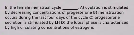 In the female menstrual cycle ________. A) ovulation is stimulated by decreasing concentrations of progesterone B) menstruation occurs during the last four days of the cycle C) progesterone secretion is stimulated by LH D) the luteal phase is characterized by high circulating concentrations of estrogens