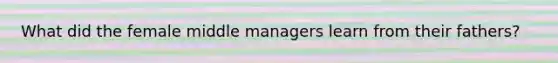 What did the female middle managers learn from their fathers?