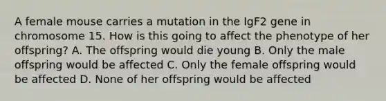 A female mouse carries a mutation in the IgF2 gene in chromosome 15. How is this going to affect the phenotype of her offspring? A. The offspring would die young B. Only the male offspring would be affected C. Only the female offspring would be affected D. None of her offspring would be affected