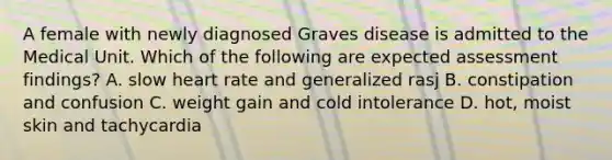 A female with newly diagnosed Graves disease is admitted to the Medical Unit. Which of the following are expected assessment findings? A. slow heart rate and generalized rasj B. constipation and confusion C. weight gain and cold intolerance D. hot, moist skin and tachycardia