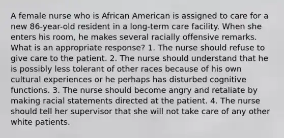 A female nurse who is African American is assigned to care for a new 86-year-old resident in a long-term care facility. When she enters his room, he makes several racially offensive remarks. What is an appropriate response? 1. The nurse should refuse to give care to the patient. 2. The nurse should understand that he is possibly less tolerant of other races because of his own cultural experiences or he perhaps has disturbed cognitive functions. 3. The nurse should become angry and retaliate by making racial statements directed at the patient. 4. The nurse should tell her supervisor that she will not take care of any other white patients.