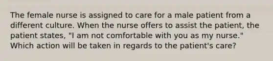 The female nurse is assigned to care for a male patient from a different culture. When the nurse offers to assist the patient, the patient states, "I am not comfortable with you as my nurse." Which action will be taken in regards to the patient's care?