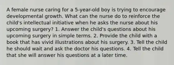 A female nurse caring for a 5-year-old boy is trying to encourage developmental growth. What can the nurse do to reinforce the child's intellectual initiative when he asks the nurse about his upcoming surgery? 1. Answer the child's questions about his upcoming surgery in simple terms. 2. Provide the child with a book that has vivid illustrations about his surgery. 3. Tell the child he should wait and ask the doctor his questions. 4. Tell the child that she will answer his questions at a later time.