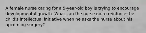 A female nurse caring for a 5-year-old boy is trying to encourage developmental growth. What can the nurse do to reinforce the child's intellectual initiative when he asks the nurse about his upcoming surgery?