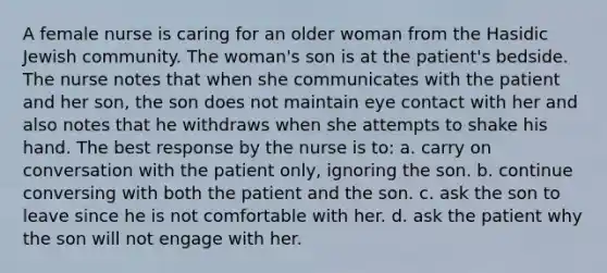 A female nurse is caring for an older woman from the Hasidic Jewish community. The woman's son is at the patient's bedside. The nurse notes that when she communicates with the patient and her son, the son does not maintain eye contact with her and also notes that he withdraws when she attempts to shake his hand. The best response by the nurse is to: a. carry on conversation with the patient only, ignoring the son. b. continue conversing with both the patient and the son. c. ask the son to leave since he is not comfortable with her. d. ask the patient why the son will not engage with her.