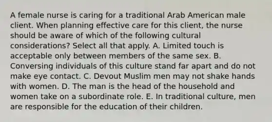 A female nurse is caring for a traditional Arab American male client. When planning effective care for this client, the nurse should be aware of which of the following cultural considerations? Select all that apply. A. Limited touch is acceptable only between members of the same sex. B. Conversing individuals of this culture stand far apart and do not make eye contact. C. Devout Muslim men may not shake hands with women. D. The man is the head of the household and women take on a subordinate role. E. In traditional culture, men are responsible for the education of their children.