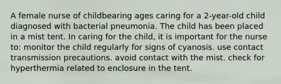 A female nurse of childbearing ages caring for a 2-year-old child diagnosed with bacterial pneumonia. The child has been placed in a mist tent. In caring for the child, it is important for the nurse to: monitor the child regularly for signs of cyanosis. use contact transmission precautions. avoid contact with the mist. check for hyperthermia related to enclosure in the tent.