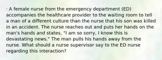 · A female nurse from the emergency department (ED) accompanies the healthcare provider to the waiting room to tell a man of a different culture than the nurse that his son was killed in an accident. The nurse reaches out and puts her hands on the man's hands and states, "I am so sorry, I know this is devastating news." The man pulls his hands away from the nurse. What should a nurse supervisor say to the ED nurse regarding this interaction?