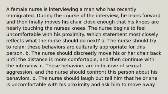 A female nurse is interviewing a man who has recently immigrated. During the course of the interview, he leans forward and then finally moves his chair close enough that his knees are nearly touching the nurses knees. The nurse begins to feel uncomfortable with his proximity. Which statement most closely reflects what the nurse should do next? a. The nurse should try to relax; these behaviors are culturally appropriate for this person. b. The nurse should discreetly move his or her chair back until the distance is more comfortable, and then continue with the interview. c. These behaviors are indicative of sexual aggression, and the nurse should confront this person about his behaviors. d. The nurse should laugh but tell him that he or she is uncomfortable with his proximity and ask him to move away.