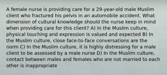 A female nurse is providing care for a 29-year-old male Muslim client who fractured his pelvis in an automobile accident. What dimension of cultural knowledge should the nurse keep in mind when providing care for this client? A) In the Muslim culture, physical touching and expression is valued and expected B) In the Muslim culture, close face-to-face conversations are the norm C) In the Muslim culture, it is highly distressing for a male client to be assessed by a male nurse D) In the Muslim culture, contact between males and females who are not married to each other is inappropriate