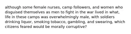 although some female nurses, camp followers, and women who disguised themselves as men to fight in the war lived in what, life in these camps was overwhelmingly male, with soldiers drinking liquor, smoking tobacco, gambling, and swearing, which citizens feared would be morally corruptive?