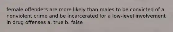 female offenders are more likely than males to be convicted of a nonviolent crime and be incarcerated for a low-level involvement in drug offenses a. true b. false