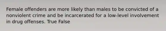 Female offenders are more likely than males to be convicted of a nonviolent crime and be incarcerated for a low-level involvement in drug offenses. True False