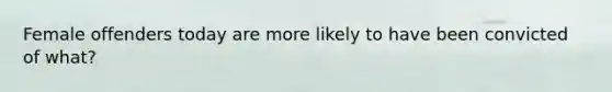 Female offenders today are more likely to have been convicted of what?