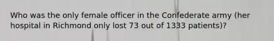 Who was the only female officer in the Confederate army (her hospital in Richmond only lost 73 out of 1333 patients)?