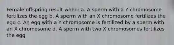 Female offspring result when: a. A sperm with a Y chromosome fertilizes the egg b. A sperm with an X chromosome fertilizes the egg c. An egg with a Y chromosome is fertilized by a sperm with an X chromosome d. A sperm with two X chromosomes fertilizes the egg