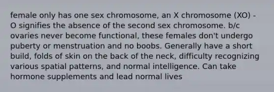 female only has one sex chromosome, an X chromosome (XO) - O signifies the absence of the second sex chromosome. b/c ovaries never become functional, these females don't undergo puberty or menstruation and no boobs. Generally have a short build, folds of skin on the back of the neck, difficulty recognizing various spatial patterns, and normal intelligence. Can take hormone supplements and lead normal lives