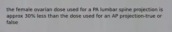 the female ovarian dose used for a PA lumbar spine projection is approx 30% less than the dose used for an AP projection-true or false