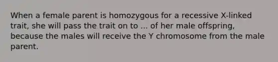 When a female parent is homozygous for a recessive X-linked trait, she will pass the trait on to ... of her male offspring, because the males will receive the Y chromosome from the male parent.