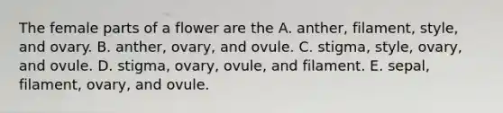 The female parts of a flower are the A. anther, filament, style, and ovary. B. anther, ovary, and ovule. C. stigma, style, ovary, and ovule. D. stigma, ovary, ovule, and filament. E. sepal, filament, ovary, and ovule.