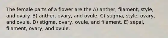 The female parts of a flower are the A) anther, filament, style, and ovary. B) anther, ovary, and ovule. C) stigma, style, ovary, and ovule. D) stigma, ovary, ovule, and filament. E) sepal, filament, ovary, and ovule.