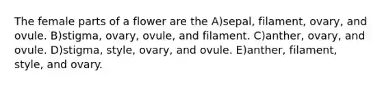 The female parts of a flower are the A)sepal, filament, ovary, and ovule. B)stigma, ovary, ovule, and filament. C)anther, ovary, and ovule. D)stigma, style, ovary, and ovule. E)anther, filament, style, and ovary.