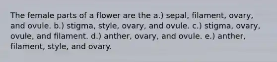 The female parts of a flower are the a.) sepal, filament, ovary, and ovule. b.) stigma, style, ovary, and ovule. c.) stigma, ovary, ovule, and filament. d.) anther, ovary, and ovule. e.) anther, filament, style, and ovary.