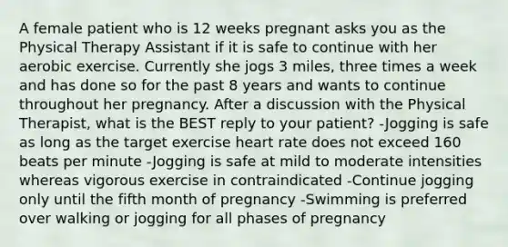 A female patient who is 12 weeks pregnant asks you as the Physical Therapy Assistant if it is safe to continue with her aerobic exercise. Currently she jogs 3 miles, three times a week and has done so for the past 8 years and wants to continue throughout her pregnancy. After a discussion with the Physical Therapist, what is the BEST reply to your patient? -Jogging is safe as long as the target exercise heart rate does not exceed 160 beats per minute -Jogging is safe at mild to moderate intensities whereas vigorous exercise in contraindicated -Continue jogging only until the fifth month of pregnancy -Swimming is preferred over walking or jogging for all phases of pregnancy