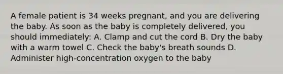 A female patient is 34 weeks​ pregnant, and you are delivering the baby. As soon as the baby is completely​ delivered, you should​ immediately: A. Clamp and cut the cord B. Dry the baby with a warm towel C. Check the​ baby's breath sounds D. Administer​ high-concentration oxygen to the baby