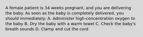 A female patient is 34 weeks​ pregnant, and you are delivering the baby. As soon as the baby is completely​ delivered, you should​ immediately: A. Administer​ high-concentration oxygen to the baby B. Dry the baby with a warm towel C. Check the​ baby's breath sounds D. Clamp and cut the cord