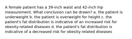 A female patient has a 39-inch waist and 42-inch hip measurement. What conclusion can be drawn? a. the patient is underweight b. the patient is overweight for height c. the patient's fat distribution is indicative of an increased risk for obesity-related diseases d. the patient's fat distribution is indicative of a decreased risk for obesity-related diseases