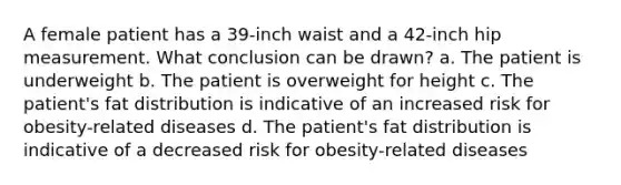 A female patient has a 39-inch waist and a 42-inch hip measurement. What conclusion can be drawn? a. The patient is underweight b. The patient is overweight for height c. The patient's fat distribution is indicative of an increased risk for obesity-related diseases d. The patient's fat distribution is indicative of a decreased risk for obesity-related diseases