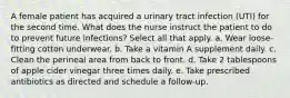 A female patient has acquired a urinary tract infection (UTI) for the second time. What does the nurse instruct the patient to do to prevent future infections? Select all that apply. a. Wear loose-fitting cotton underwear. b. Take a vitamin A supplement daily. c. Clean the perineal area from back to front. d. Take 2 tablespoons of apple cider vinegar three times daily. e. Take prescribed antibiotics as directed and schedule a follow-up.