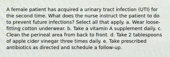 A female patient has acquired a urinary tract infection (UTI) for the second time. What does the nurse instruct the patient to do to prevent future infections? Select all that apply. a. Wear loose-fitting cotton underwear. b. Take a vitamin A supplement daily. c. Clean the perineal area from back to front. d. Take 2 tablespoons of apple cider vinegar three times daily. e. Take prescribed antibiotics as directed and schedule a follow-up.