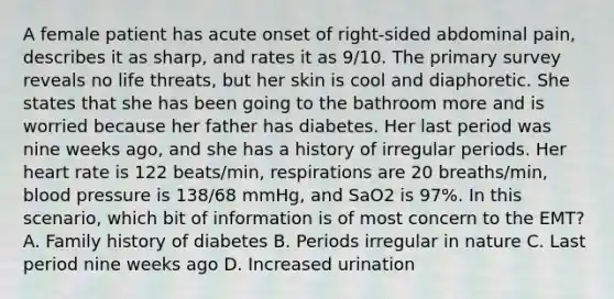 A female patient has acute onset of​ right-sided abdominal​ pain, describes it as​ sharp, and rates it as​ 9/10. The primary survey reveals no life​ threats, but her skin is cool and diaphoretic. She states that she has been going to the bathroom more and is worried because her father has diabetes. Her last period was nine weeks​ ago, and she has a history of irregular periods. Her heart rate is 122​ beats/min, respirations are 20​ breaths/min, blood pressure is​ 138/68 mmHg, and SaO2 is​ 97%. In this​ scenario, which bit of information is of most concern to the​ EMT? A. Family history of diabetes B. Periods irregular in nature C. Last period nine weeks ago D. Increased urination