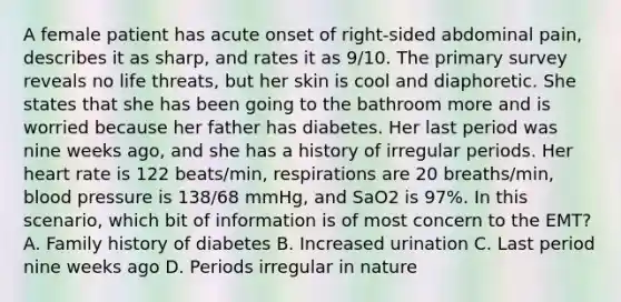 A female patient has acute onset of​ right-sided abdominal​ pain, describes it as​ sharp, and rates it as​ 9/10. The primary survey reveals no life​ threats, but her skin is cool and diaphoretic. She states that she has been going to the bathroom more and is worried because her father has diabetes. Her last period was nine weeks​ ago, and she has a history of irregular periods. Her heart rate is 122​ beats/min, respirations are 20​ breaths/min, blood pressure is​ 138/68 mmHg, and SaO2 is​ 97%. In this​ scenario, which bit of information is of most concern to the​ EMT? A. Family history of diabetes B. Increased urination C. Last period nine weeks ago D. Periods irregular in nature