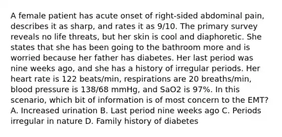 A female patient has acute onset of​ right-sided abdominal​ pain, describes it as​ sharp, and rates it as​ 9/10. The primary survey reveals no life​ threats, but her skin is cool and diaphoretic. She states that she has been going to the bathroom more and is worried because her father has diabetes. Her last period was nine weeks​ ago, and she has a history of irregular periods. Her heart rate is 122​ beats/min, respirations are 20​ breaths/min, blood pressure is​ 138/68 mmHg, and SaO2 is​ 97%. In this​ scenario, which bit of information is of most concern to the​ EMT? A. Increased urination B. Last period nine weeks ago C. Periods irregular in nature D. Family history of diabetes