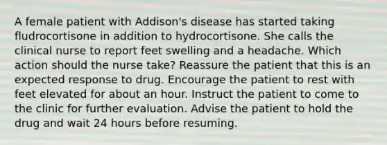 A female patient with Addison's disease has started taking fludrocortisone in addition to hydrocortisone. She calls the clinical nurse to report feet swelling and a headache. Which action should the nurse take? Reassure the patient that this is an expected response to drug. Encourage the patient to rest with feet elevated for about an hour. Instruct the patient to come to the clinic for further evaluation. Advise the patient to hold the drug and wait 24 hours before resuming.