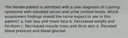 The female patient is admitted with a new diagnosis of Cushing syndrome with elevated serum and urine cortisol levels. Which assessment findings should the nurse expect to see in this patient? a. hair loss and moon face b. Decreased weight and hirutism c. Decreased muscle mass and thick skin d. Elevated blood pressure and blood glucose