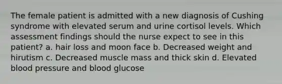 The female patient is admitted with a new diagnosis of Cushing syndrome with elevated serum and urine cortisol levels. Which assessment findings should the nurse expect to see in this patient? a. hair loss and moon face b. Decreased weight and hirutism c. Decreased muscle mass and thick skin d. Elevated blood pressure and blood glucose